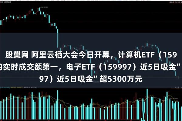 股巢网 阿里云栖大会今日开幕，计算机ETF（159998）同标的实时成交额第一，电子ETF（159997）近5日吸金”超5300万元