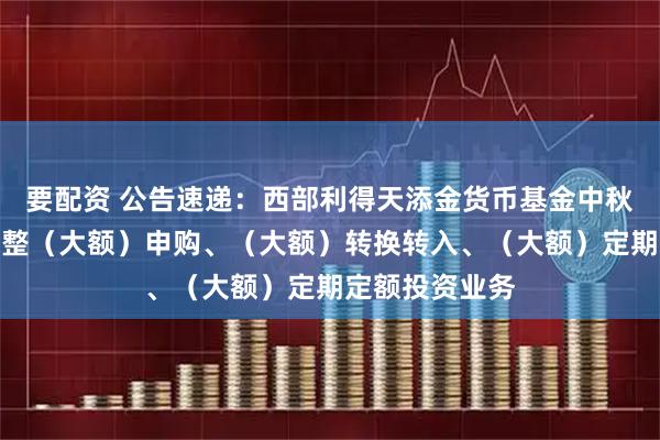 要配资 公告速递：西部利得天添金货币基金中秋、国庆节前调整（大额）申购、（大额）转换转入、（大额）定期定额投资业务