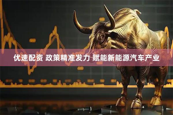 优速配资 政策精准发力 赋能新能源汽车产业