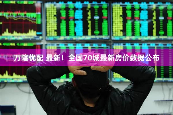 万隆优配 最新！全国70城最新房价数据公布