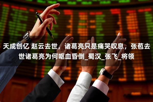 天成创亿 赵云去世，诸葛亮只是痛哭叹息，张苞去世诸葛亮为何呕血昏倒_蜀汉_张飞_将领