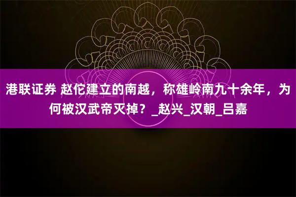 港联证券 赵佗建立的南越，称雄岭南九十余年，为何被汉武帝灭掉？_赵兴_汉朝_吕嘉