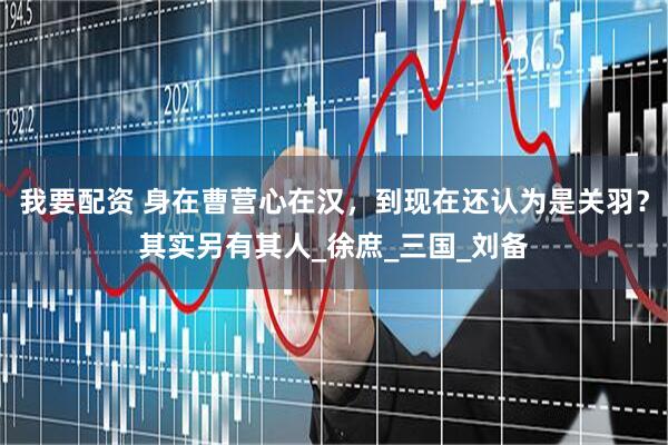 我要配资 身在曹营心在汉，到现在还认为是关羽？其实另有其人_徐庶_三国_刘备
