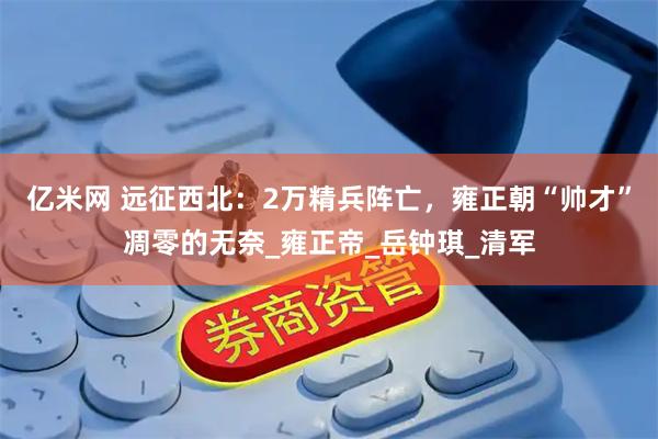亿米网 远征西北：2万精兵阵亡，雍正朝“帅才”凋零的无奈_雍正帝_岳钟琪_清军
