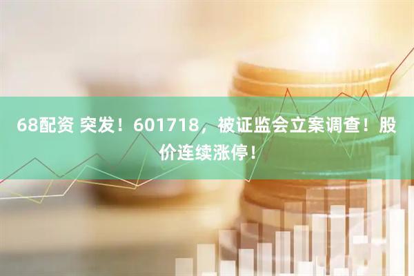 68配资 突发！601718，被证监会立案调查！股价连续涨停！