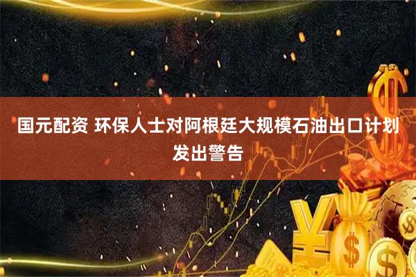 国元配资 环保人士对阿根廷大规模石油出口计划发出警告