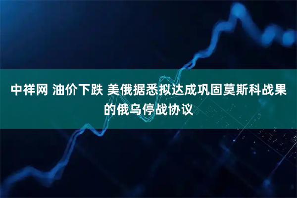 中祥网 油价下跌 美俄据悉拟达成巩固莫斯科战果的俄乌停战协议