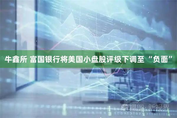 牛鑫所 富国银行将美国小盘股评级下调至 “负面”