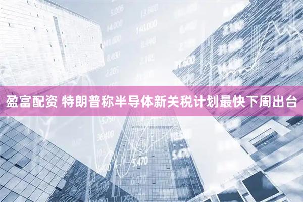 盈富配资 特朗普称半导体新关税计划最快下周出台
