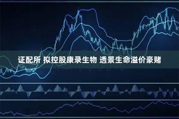 证配所 拟控股康录生物 透景生命溢价豪赌