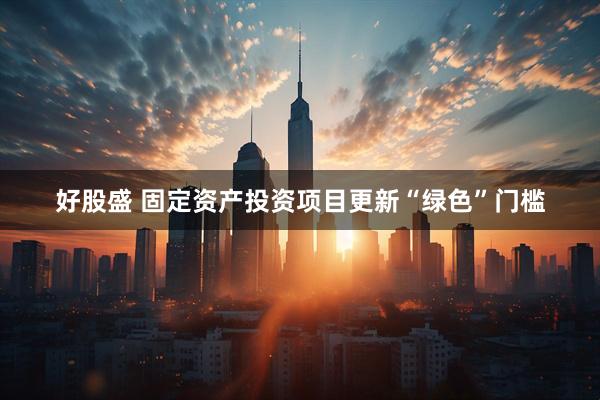 好股盛 固定资产投资项目更新“绿色”门槛