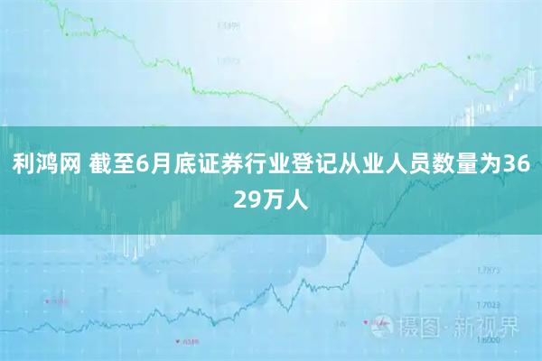 利鸿网 截至6月底证券行业登记从业人员数量为3629万人
