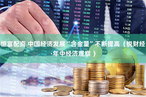 恒富配资 中国经济发展“含金量”不断提高（锐财经·年中经济观察 ）