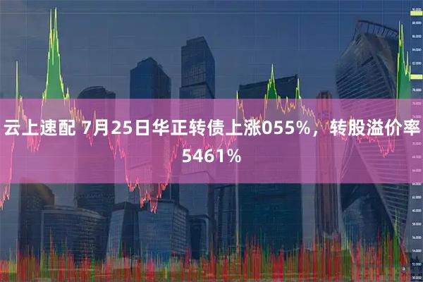 云上速配 7月25日华正转债上涨055%，转股溢价率5461%