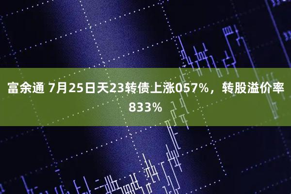 富余通 7月25日天23转债上涨057%，转股溢价率833%