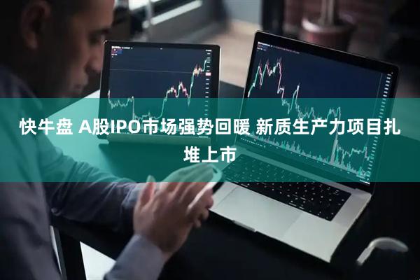 快牛盘 A股IPO市场强势回暖 新质生产力项目扎堆上市