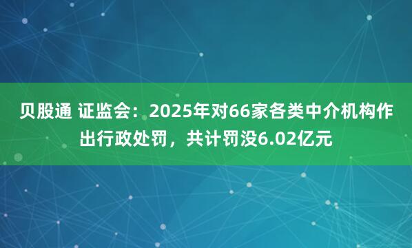贝股通 证监会：2025年对66家各类中介机构作出行政处罚，共计罚没6.02亿元