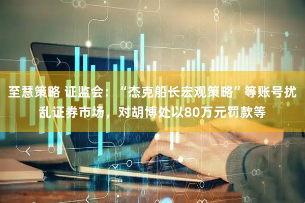 至慧策略 证监会：“杰克船长宏观策略”等账号扰乱证券市场，对胡博处以80万元罚款等