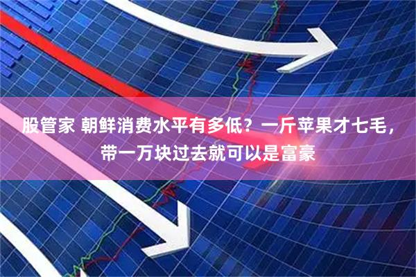 股管家 朝鲜消费水平有多低？一斤苹果才七毛，带一万块过去就可以是富豪