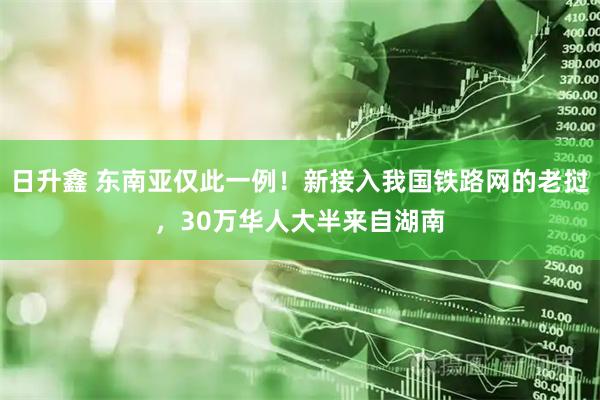 日升鑫 东南亚仅此一例！新接入我国铁路网的老挝，30万华人大半来自湖南