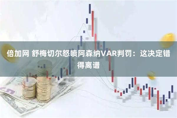 倍加网 舒梅切尔怒喷阿森纳VAR判罚：这决定错得离谱