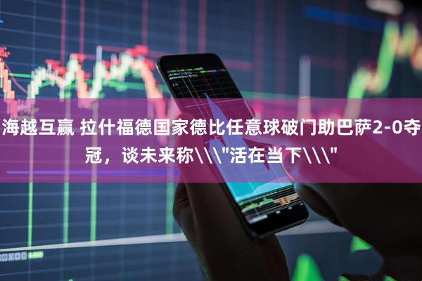海越互赢 拉什福德国家德比任意球破门助巴萨2-0夺冠，谈未来称\＂活在当下\＂