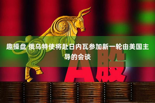 趣操盘 俄乌特使将赴日内瓦参加新一轮由美国主导的会谈