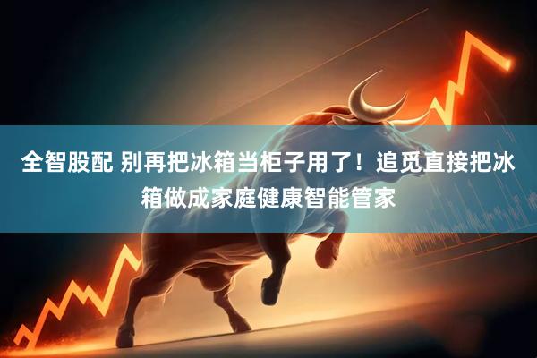 全智股配 别再把冰箱当柜子用了！追觅直接把冰箱做成家庭健康智能管家