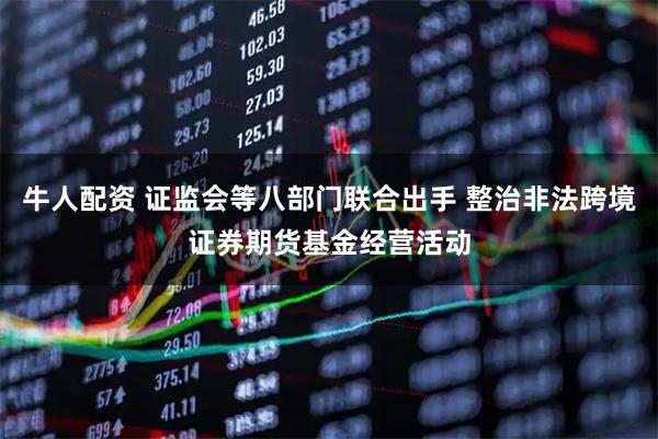牛人配资 证监会等八部门联合出手 整治非法跨境证券期货基金经营活动