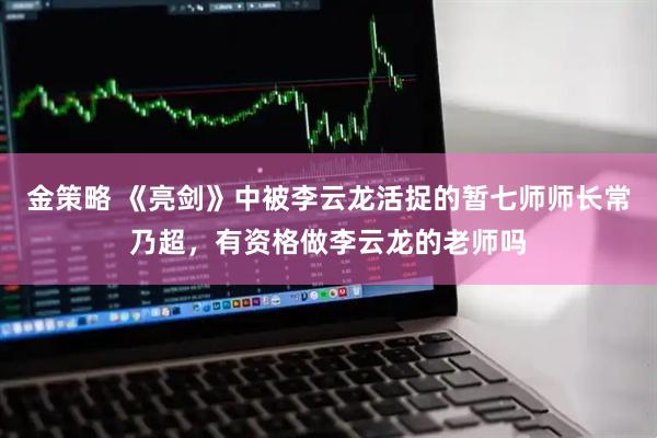 金策略 《亮剑》中被李云龙活捉的暂七师师长常乃超，有资格做李云龙的老师吗