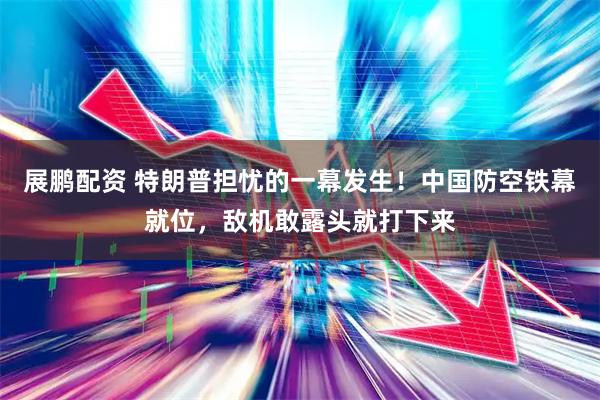 展鹏配资 特朗普担忧的一幕发生！中国防空铁幕就位，敌机敢露头就打下来