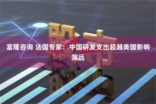 富隆咨询 法国专家:中国研发支出超越美国影响深远