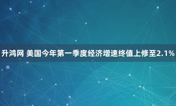 升鸿网 美国今年第一季度经济增速终值上修至2.1%