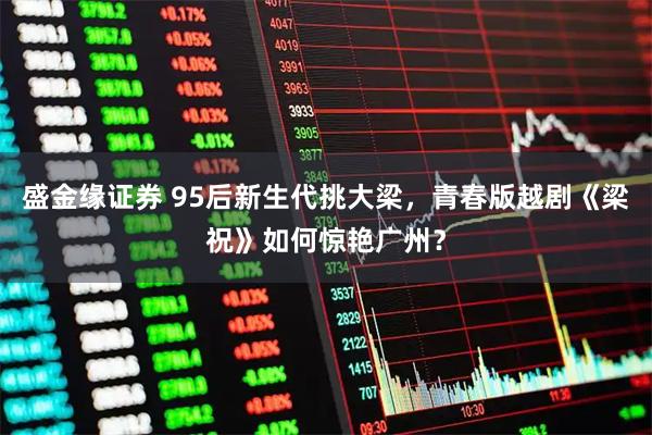 盛金缘证券 95后新生代挑大梁,青春版越剧《梁祝》如何惊艳广州?