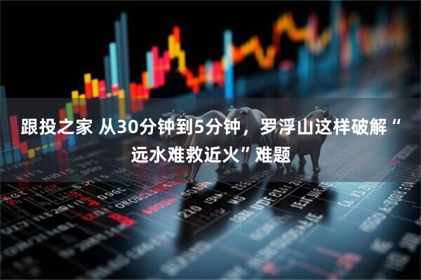 跟投之家 从30分钟到5分钟,罗浮山这样破解“远水难救近火”难题