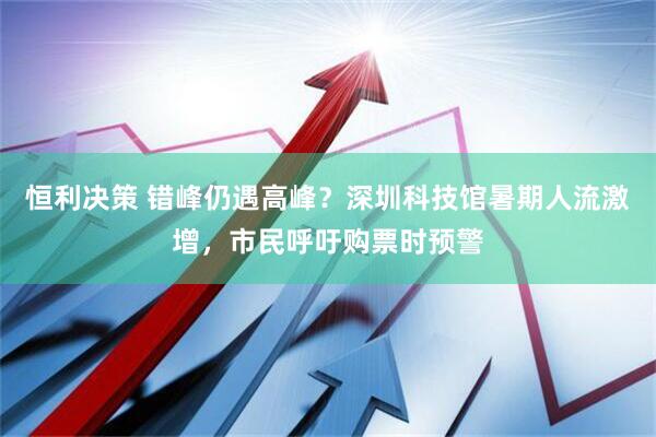 恒利决策 错峰仍遇高峰?深圳科技馆暑期人流激增,市民呼吁购票时预警