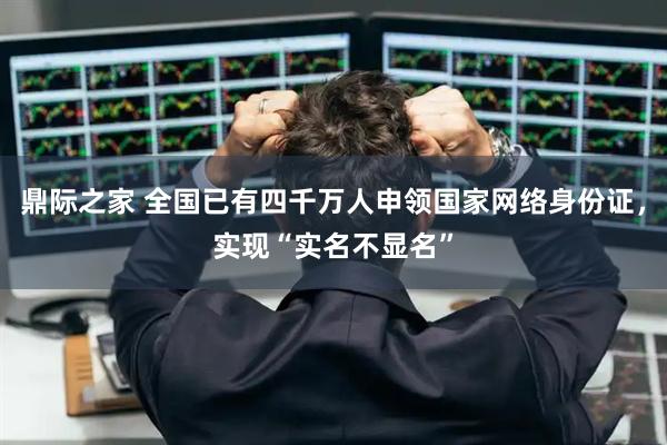 鼎际之家 全国已有四千万人申领国家网络身份证,实现“实名不显名”