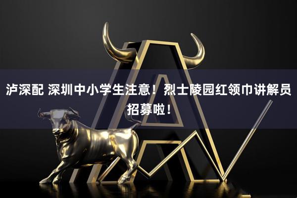泸深配 深圳中小学生注意！烈士陵园红领巾讲解员招募啦！